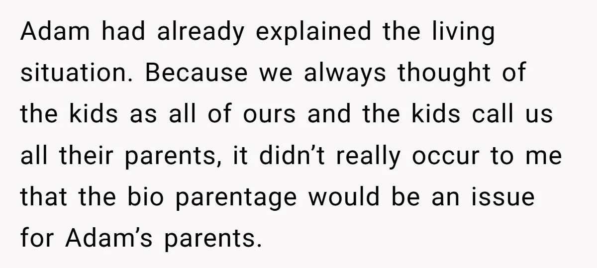Adam had already explained the living situation. Because we always thought of the kids as all of ours and the kids call us all their parents, it didn’t really occur...