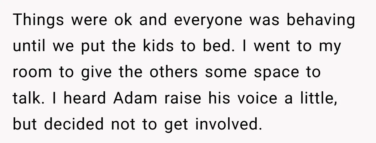 Things were ok and everyone was behaving until we put the kids to bed. I went to my room to give the others some space to talk. I heard Adam...