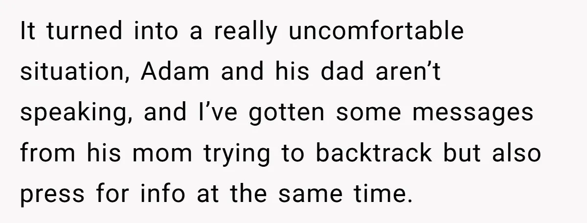 It turned into a really uncomfortable situation, Adam and his dad aren’t speaking, and I’ve gotten some messages from his mom trying to backtrack but also press for info at...