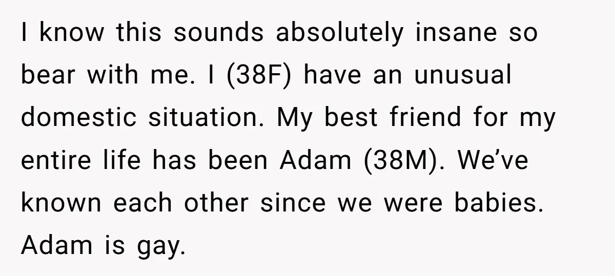 I know this sounds absolutely insane so bear with me. I (38F) have an unusual domestic situation. My best friend for my entire life has been Adam (38M). We’ve known...
