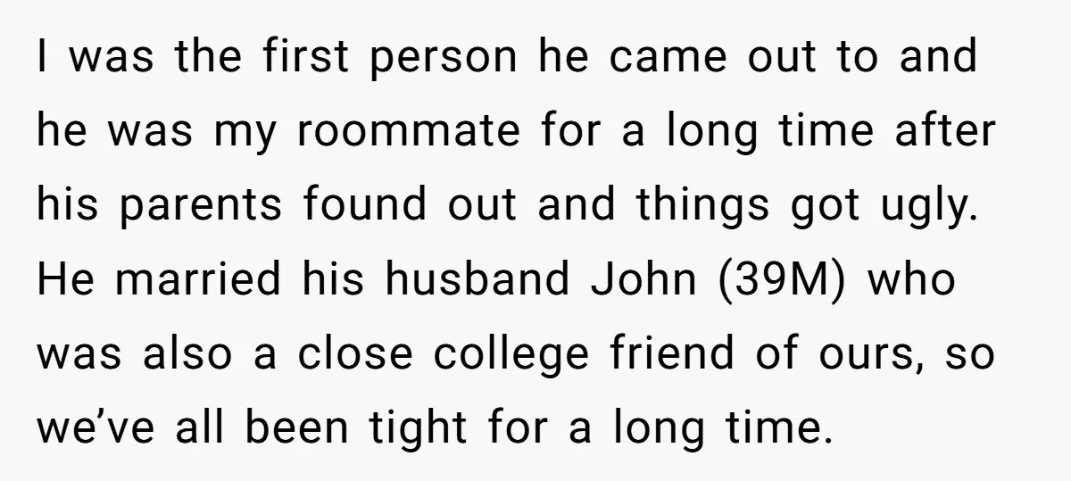 I was the first person he came out to and he was my roommate for a long time after his parents found out and things got ugly. He married his...