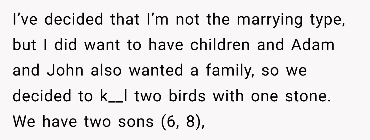 I’ve decided that I’m not the marrying type, but I did want to have children and Adam and John also wanted a family, so we decided to k__l two birds...