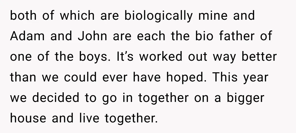 both of which are biologically mine and Adam and John are each the bio father of one of the boys. It’s worked out way better than we could ever have...