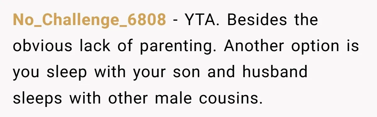 No_Challenge_6808 - YTA. Besides the obvious lack of parenting. Another option is you sleep with your son and husband sleeps with other male cousins.