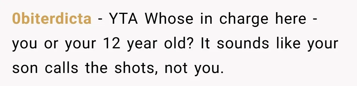 0biterdicta - YTA Whose in charge here - you or your 12 year old? It sounds like your son calls the shots, not you.