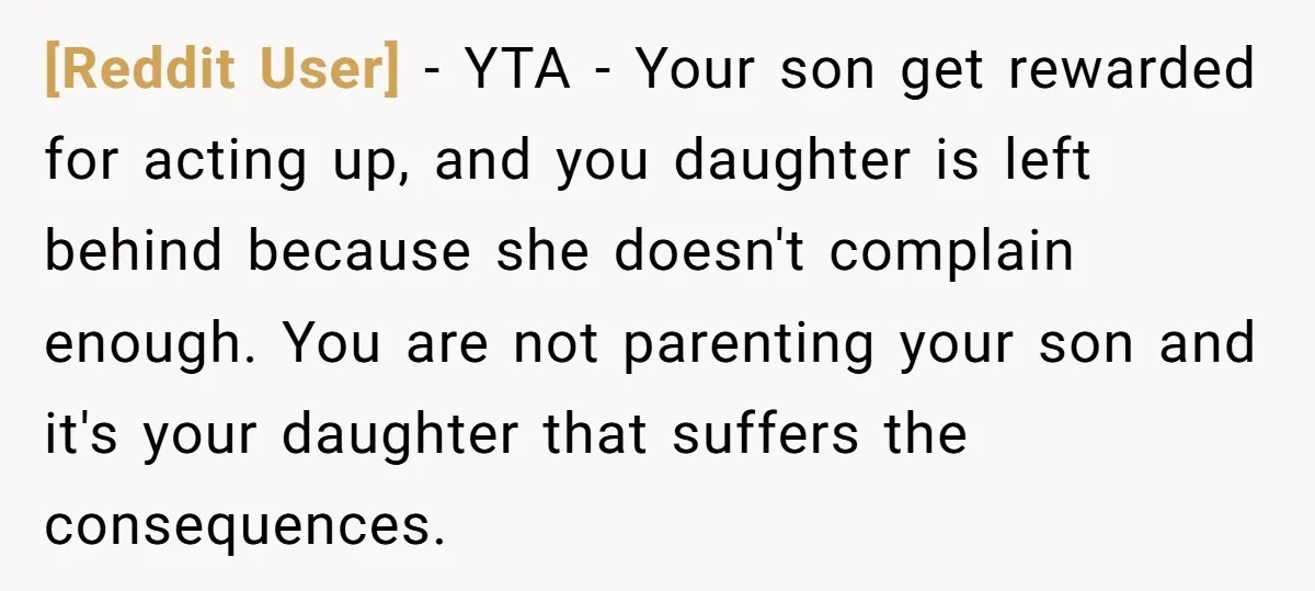 [Reddit User] - YTA - Your son get rewarded for acting up, and you daughter is left behind because she doesn't complain enough. You are not parenting your son and...