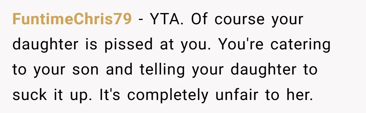 FuntimeChris79 - YTA. Of course your daughter is pissed at you. You're catering to your son and telling your daughter to suck it up. It's completely unfair to her.
