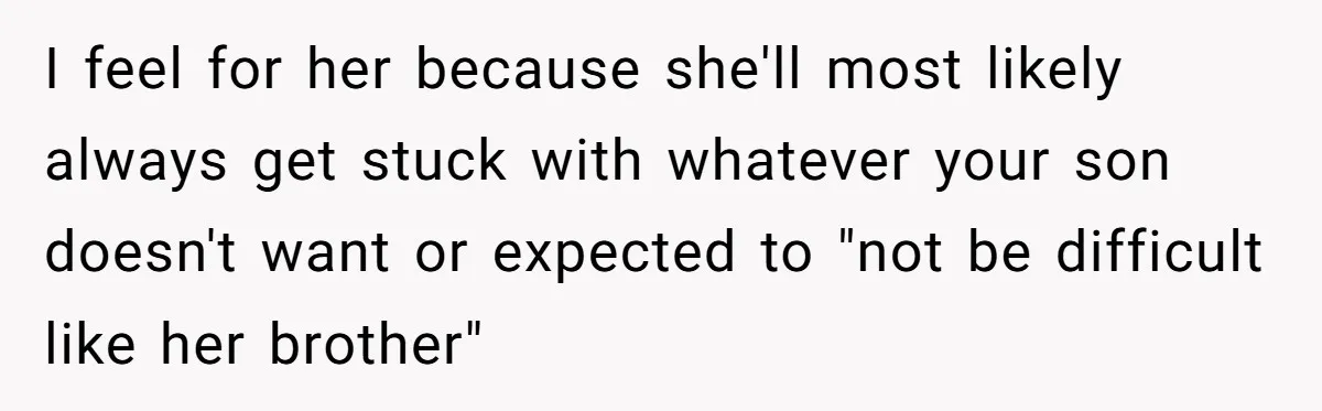I feel for her because she'll most likely always get stuck with whatever your son doesn't want or expected to "not be difficult like her brother"