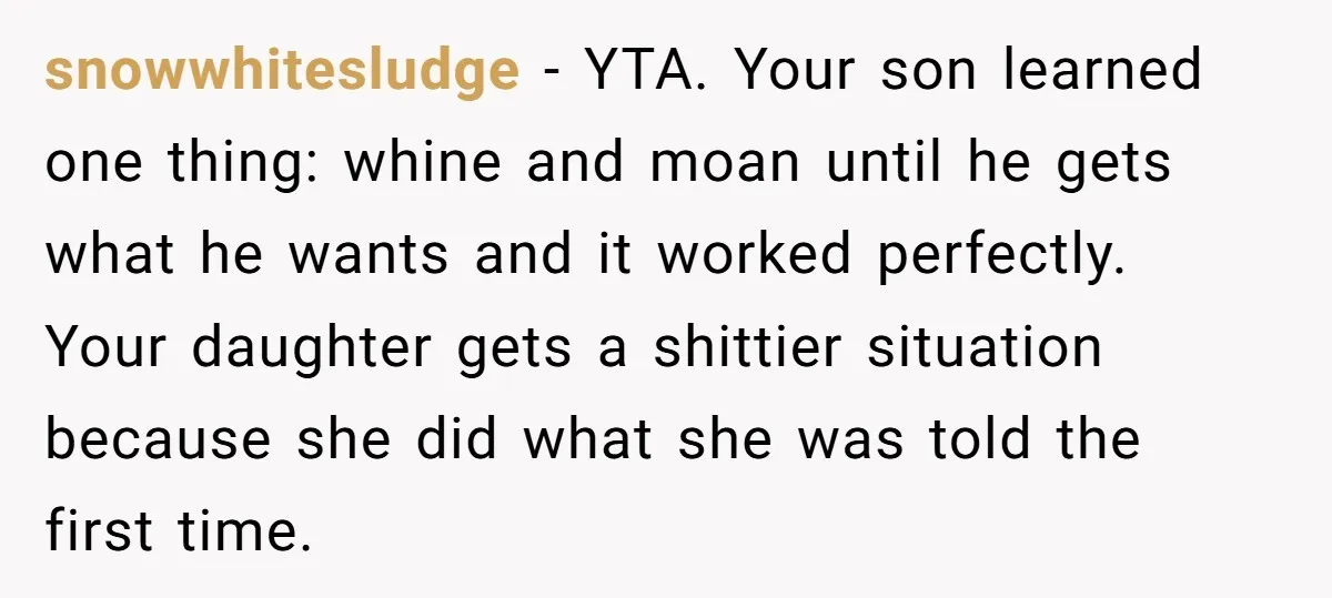 snowwhitesludge - YTA. Your son learned one thing: whine and moan until he gets what he wants and it worked perfectly. Your daughter gets a shittier situation because she did...