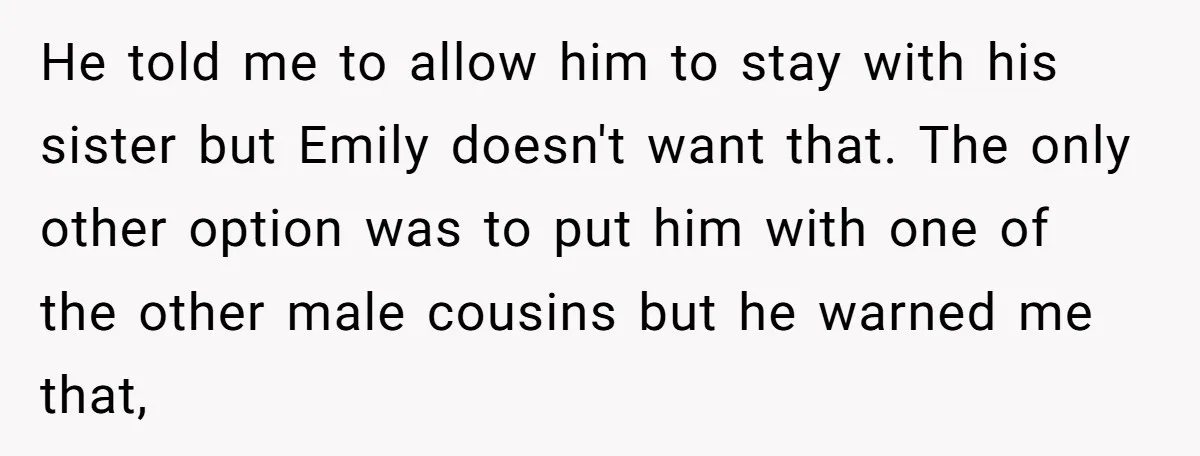 He told me to allow him to stay with his sister but Emily doesn't want that. The only other option was to put him with one of the other male...