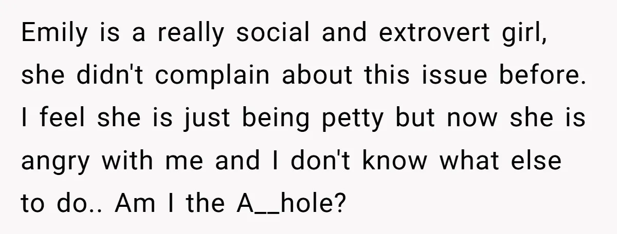 Emily is a really social and extrovert girl, she didn't complain about this issue before. I feel she is just being petty but now she is angry with me and...