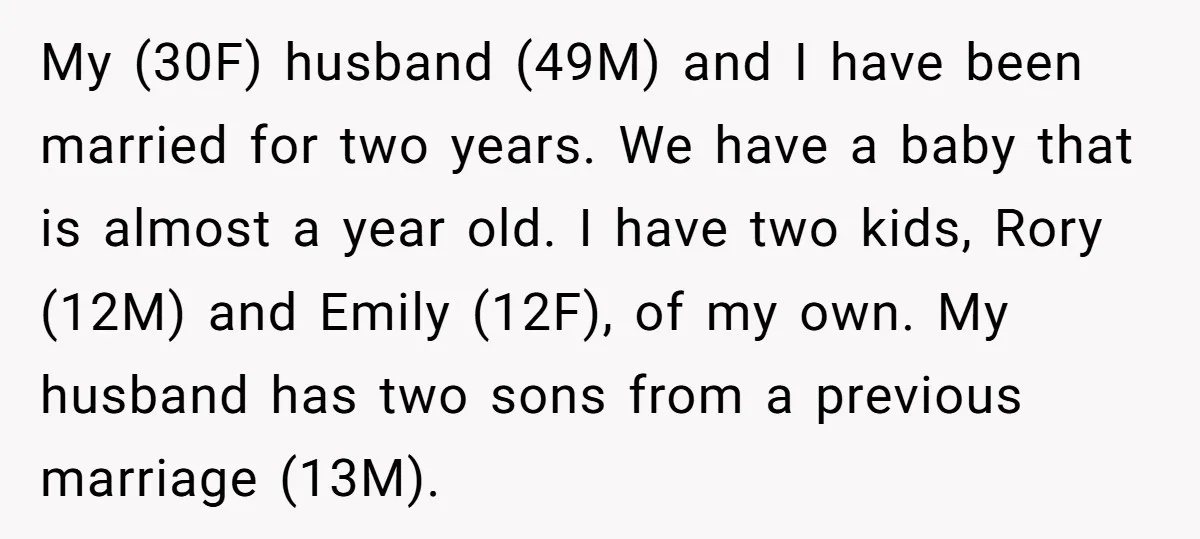 My (30F) husband (49M) and I have been married for two years. We have a baby that is almost a year old. I have two kids, Rory (12M) and Emily...