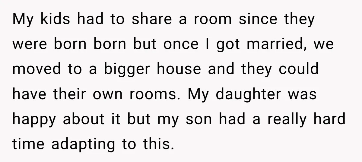 My kids had to share a room since they were born born but once I got married, we moved to a bigger house and they could have their own rooms....