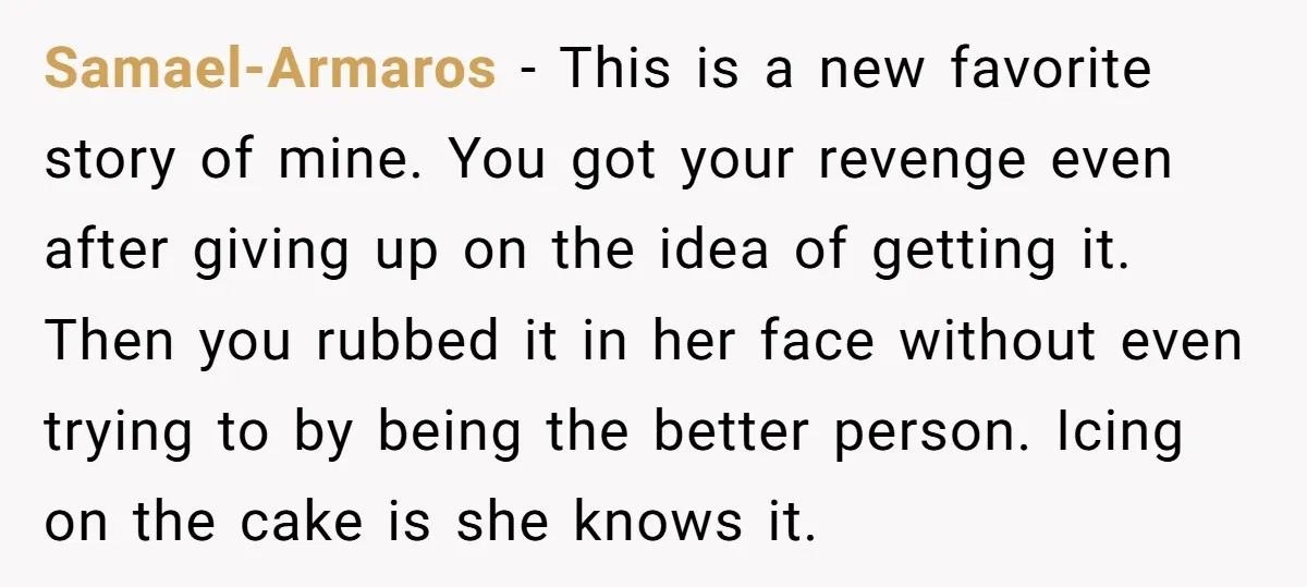 Samael-Armaros - This is a new favorite story of mine. You got your revenge even after giving up on the idea of getting it. Then you rubbed it in her...