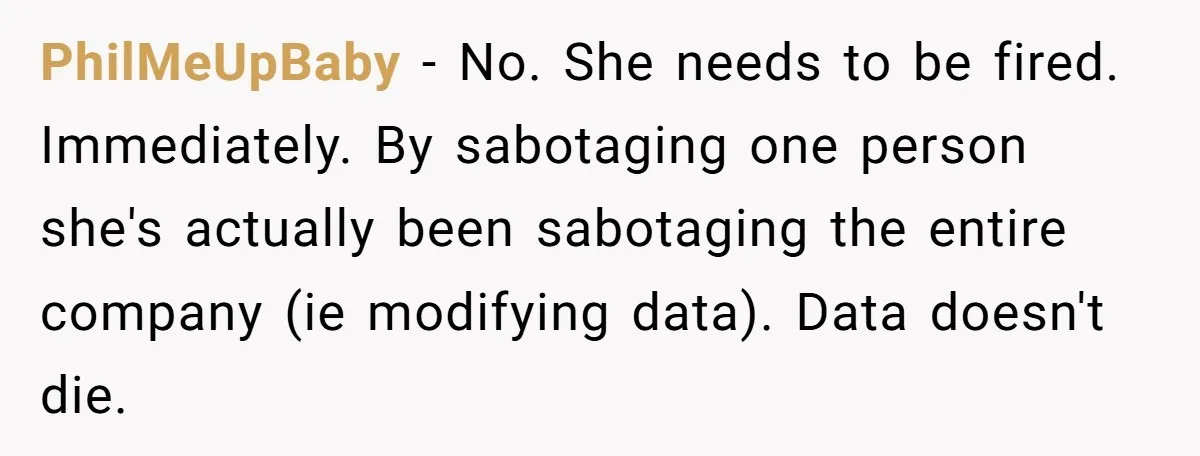 PhilMeUpBaby - No. She needs to be fired. Immediately. By sabotaging one person she's actually been sabotaging the entire company (ie modifying data). Data doesn't die.