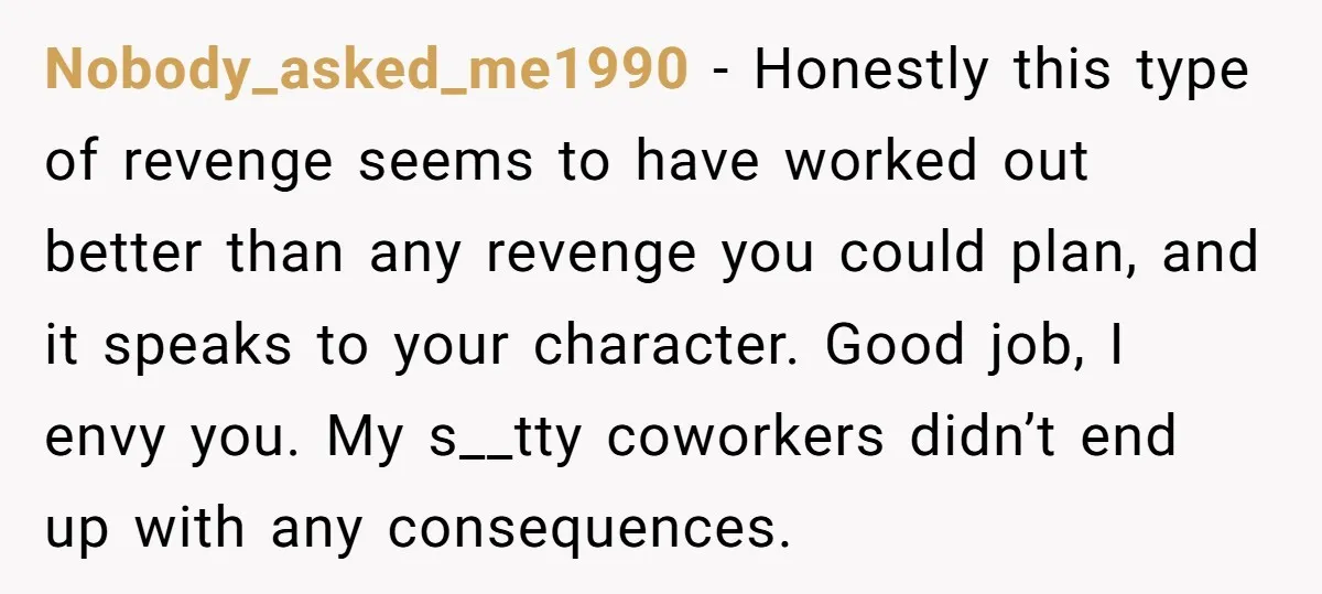 Nobody_asked_me1990 - Honestly this type of revenge seems to have worked out better than any revenge you could plan, and it speaks to your character. Good job, I envy you....