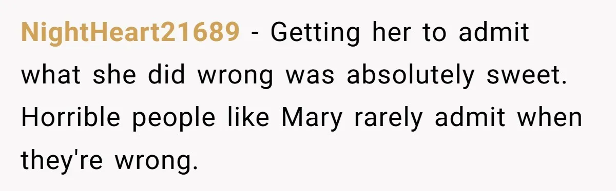 NightHeart21689 - Getting her to admit what she did wrong was absolutely sweet. Horrible people like Mary rarely admit when they're wrong.