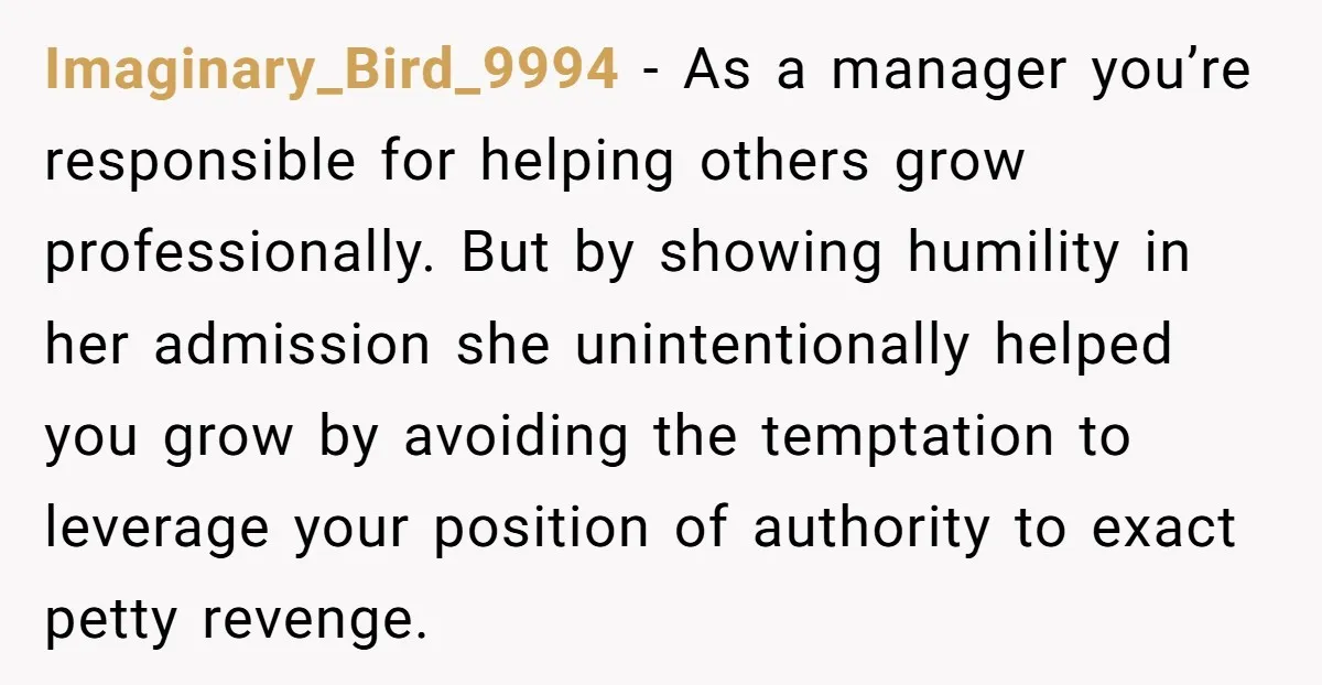 Imaginary_Bird_9994 - As a manager you’re responsible for helping others grow professionally. But by showing humility in her admission she unintentionally helped you grow by avoiding the temptation to leverage...