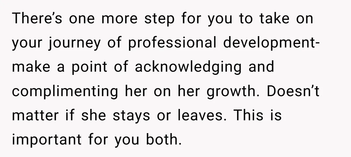 There’s one more step for you to take on your journey of professional development- make a point of acknowledging and complimenting her on her growth. Doesn’t matter if she stays...