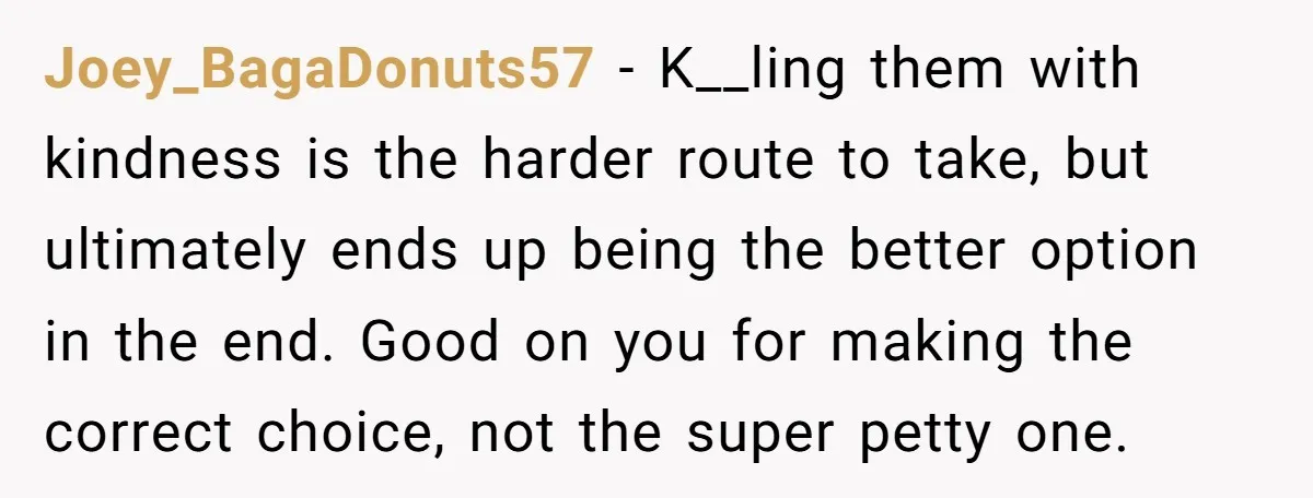 Joey_BagaDonuts57 - K__ling them with kindness is the harder route to take, but ultimately ends up being the better option in the end. Good on you for making the correct...
