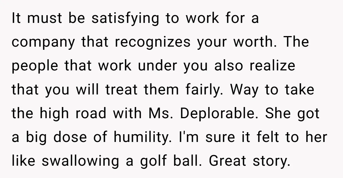It must be satisfying to work for a company that recognizes your worth. The people that work under you also realize that you will treat them fairly. Way to take...