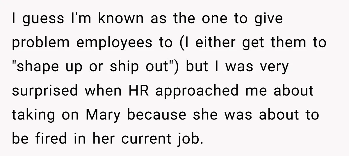 I guess I'm known as the one to give problem employees to (I either get them to "shape up or ship out") but I was very surprised when HR approached...