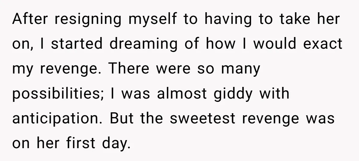 After resigning myself to having to take her on, I started dreaming of how I would exact my revenge. There were so many possibilities; I was almost giddy with anticipation....