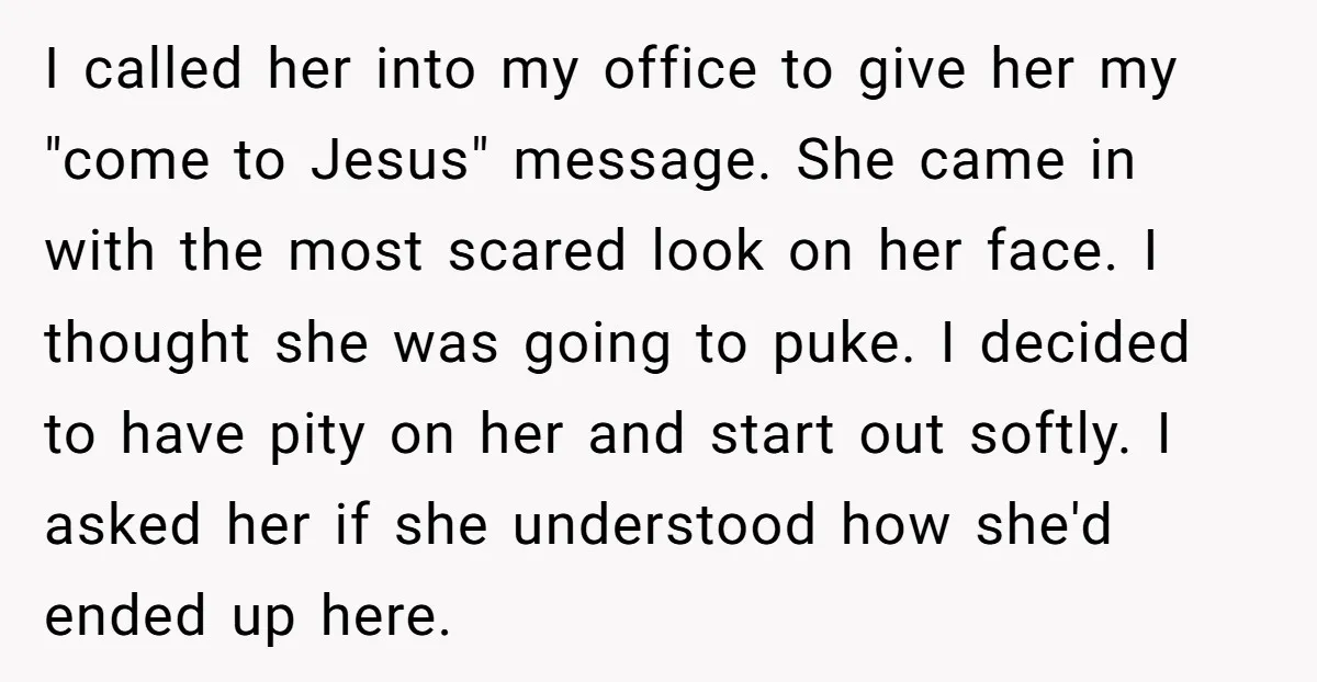 I called her into my office to give her my "come to Jesus" message. She came in with the most scared look on her face. I thought she was going...