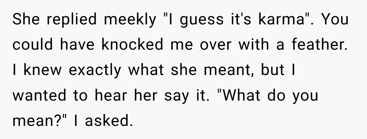 She replied meekly "I guess it's karma". You could have knocked me over with a feather. I knew exactly what she meant, but I wanted to hear her say it....
