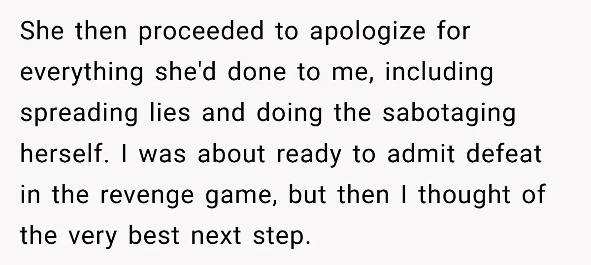 She then proceeded to apologize for everything she'd done to me, including spreading lies and doing the sabotaging herself. I was about ready to admit defeat in the revenge game,...