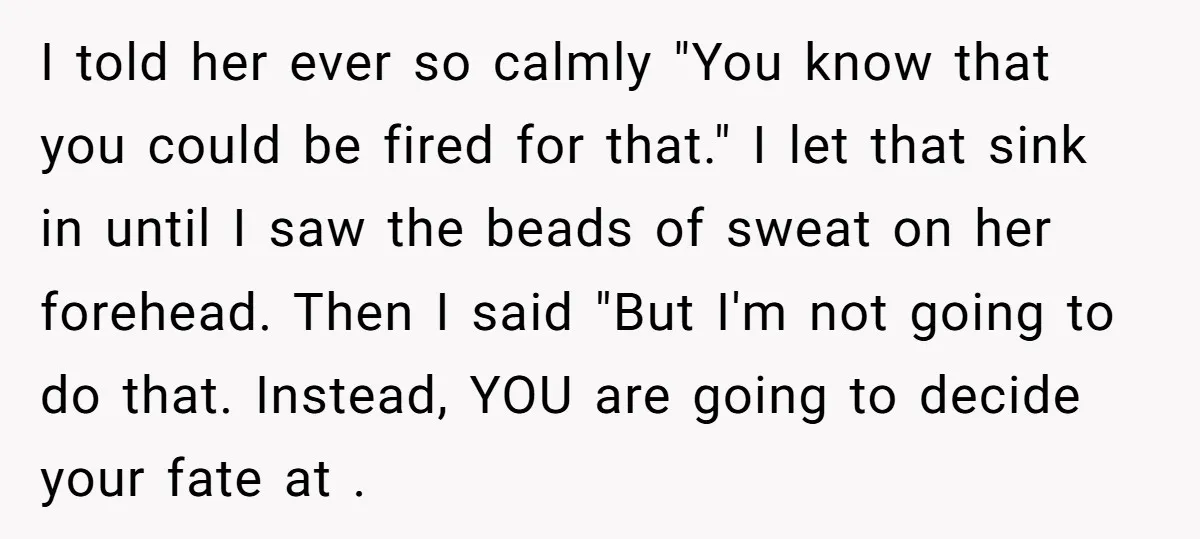 I told her ever so calmly "You know that you could be fired for that." I let that sink in until I saw the beads of sweat on her forehead....