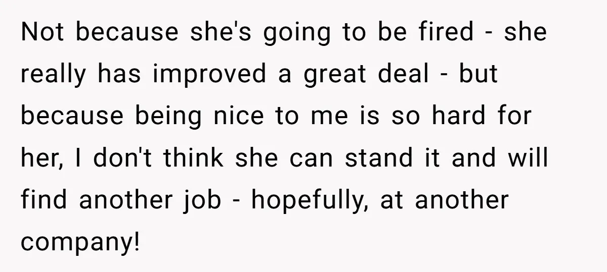 Not because she's going to be fired - she really has improved a great deal - but because being nice to me is so hard for her, I don't think...