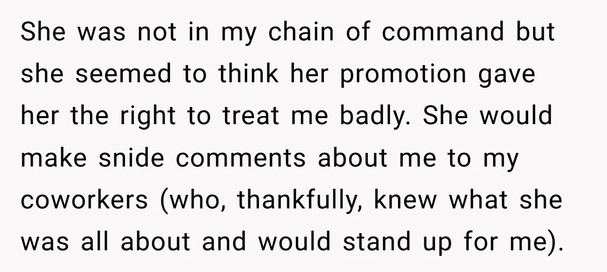 She was not in my chain of command but she seemed to think her promotion gave her the right to treat me badly. She would make snide comments about me...