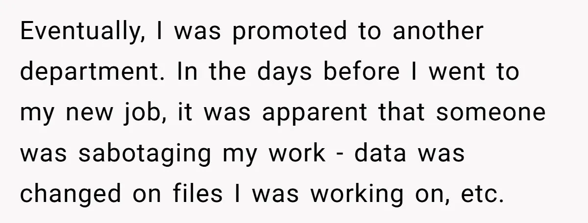 Eventually, I was promoted to another department. In the days before I went to my new job, it was apparent that someone was sabotaging my work - data was changed...