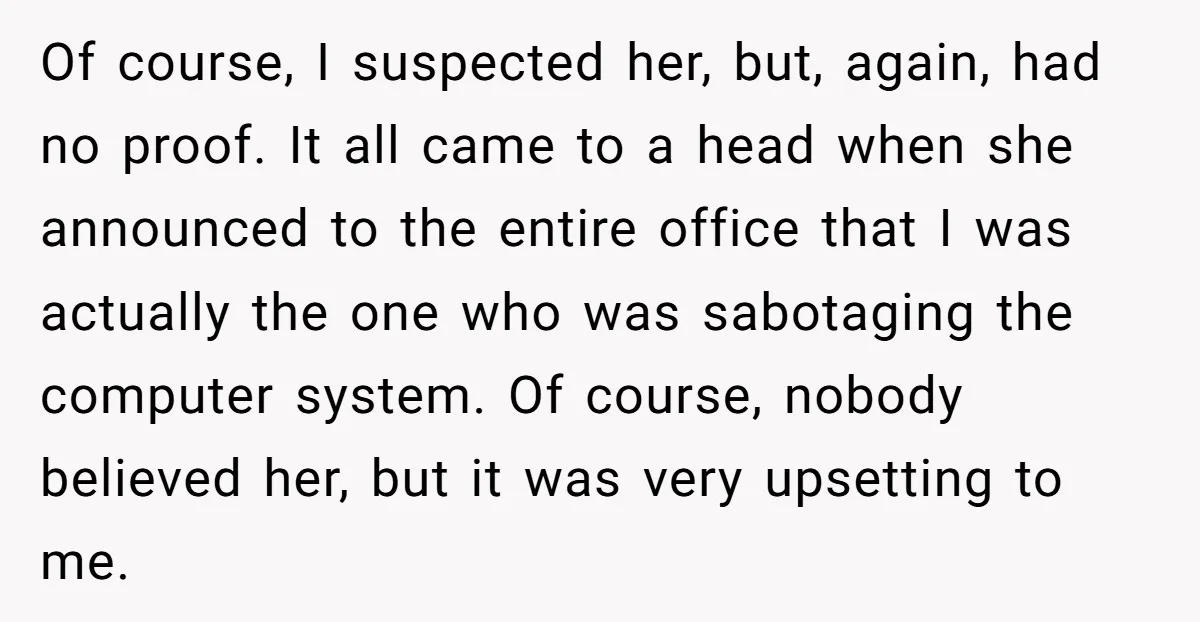 Of course, I suspected her, but, again, had no proof. It all came to a head when she announced to the entire office that I was actually the one who...