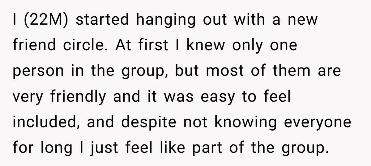 I (22M) started hanging out with a new friend circle. At first I knew only one person in the group, but most of them are very friendly and it was...