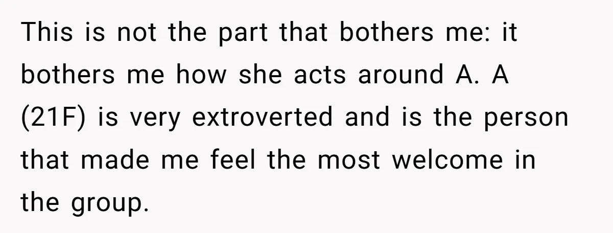 This is not the part that bothers me: it bothers me how she acts around A. A (21F) is very extroverted and is the person that made me feel the...