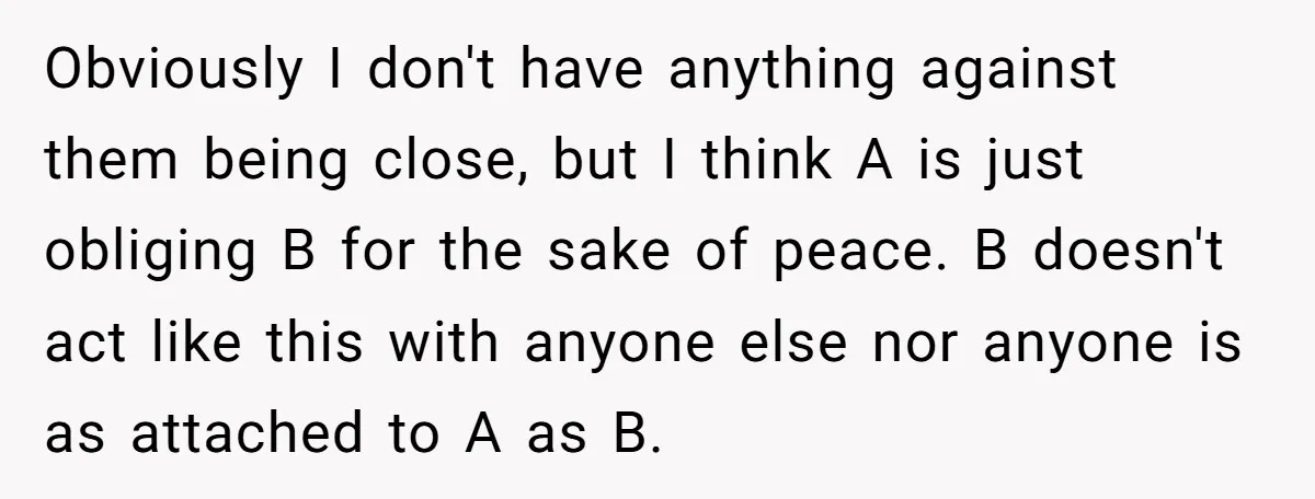 Obviously I don't have anything against them being close, but I think A is just obliging B for the sake of peace. B doesn't act like this with anyone else...