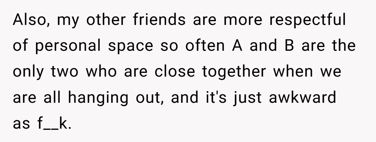 Also, my other friends are more respectful of personal space so often A and B are the only two who are close together when we are all hanging out, and...