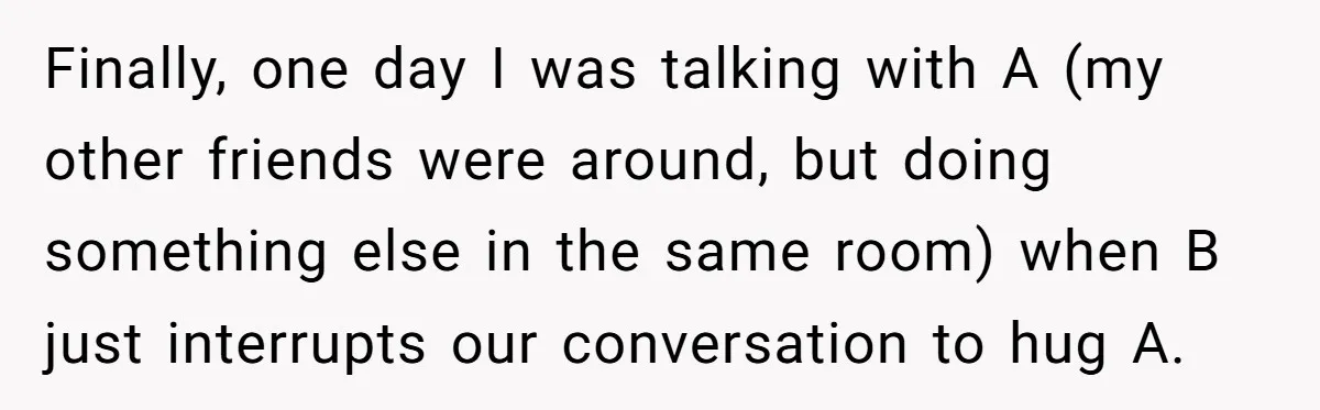 Finally, one day I was talking with A (my other friends were around, but doing something else in the same room) when B just interrupts our conversation to hug A.
