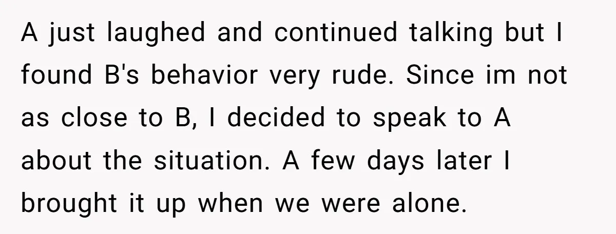 A just laughed and continued talking but I found B's behavior very rude. Since im not as close to B, I decided to speak to A about the situation. A...