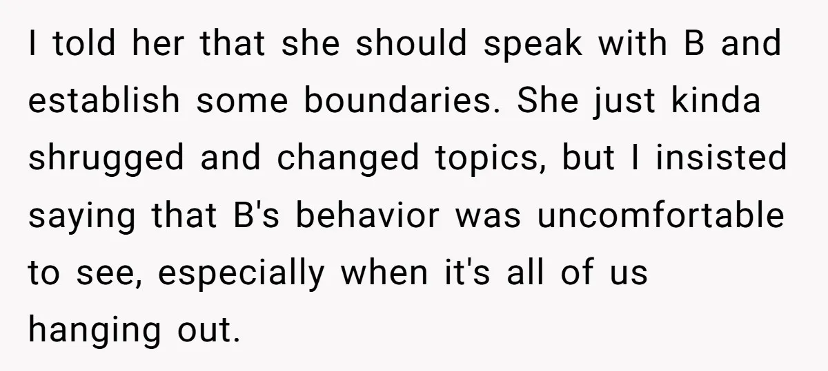I told her that she should speak with B and establish some boundaries. She just kinda shrugged and changed topics, but I insisted saying that B's behavior was uncomfortable to...