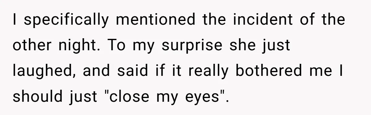 I specifically mentioned the incident of the other night. To my surprise she just laughed, and said if it really bothered me I should just "close my eyes".