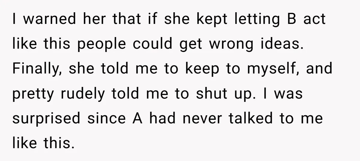 I warned her that if she kept letting B act like this people could get wrong ideas. Finally, she told me to keep to myself, and pretty rudely told me...