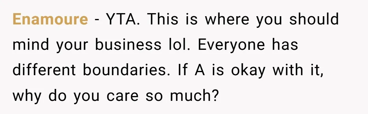 Enamoure − YTA. This is where you should mind your business lol. Everyone has different boundaries. If A is okay with it, why do you care so much?