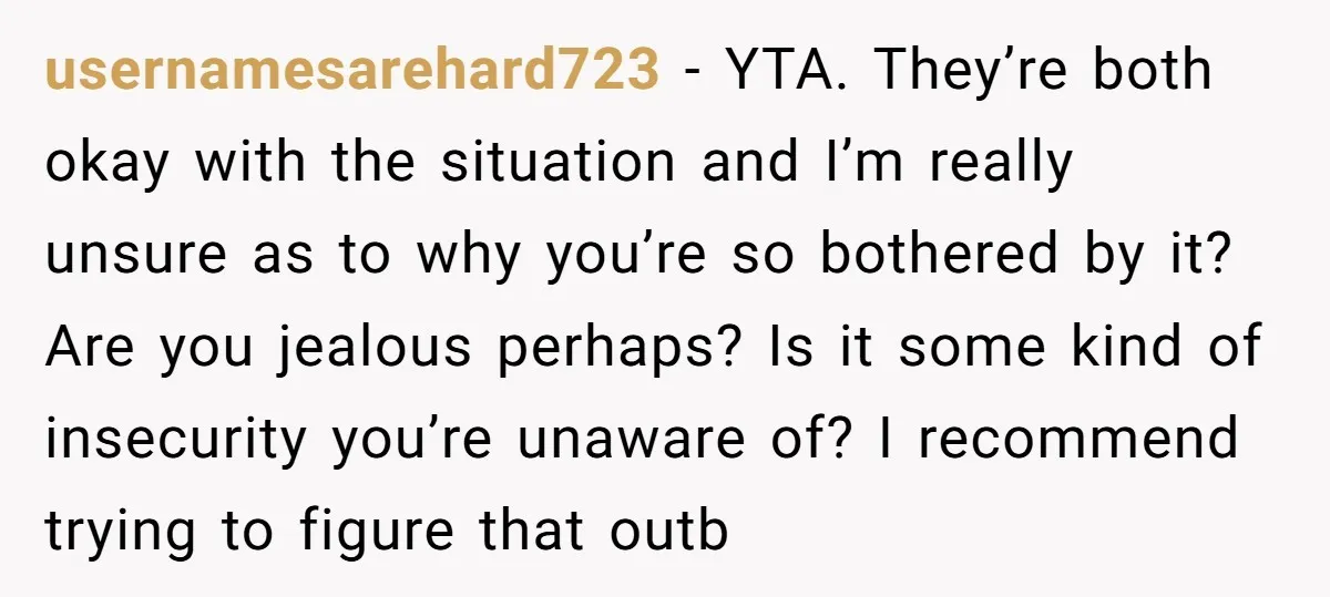 usernamesarehard723 − YTA. They’re both okay with the situation and I’m really unsure as to why you’re so bothered by it? Are you jealous perhaps? Is it some kind of...