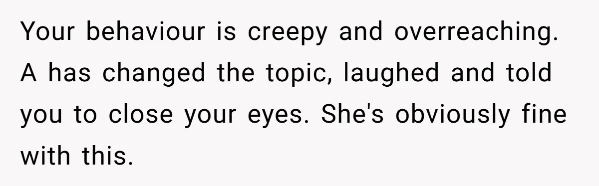 Your behaviour is creepy and overreaching. A has changed the topic, laughed and told you to close your eyes. She's obviously fine with this.