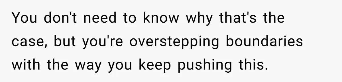 You don't need to know why that's the case, but you're overstepping boundaries with the way you keep pushing this.