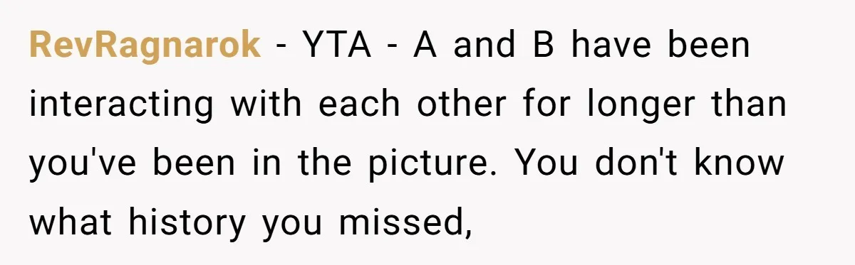 RevRagnarok − YTA - A and B have been interacting with each other for longer than you've been in the picture. You don't know what history you missed,