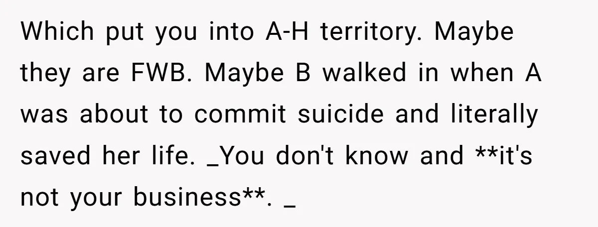 Which put you into A-H territory. Maybe they are FWB. Maybe B walked in when A was about to commit suicide and literally saved her life. _You don't know and...